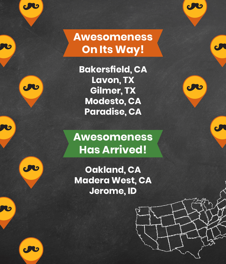 Coming soon to Bakersfield, CA, Lavon TX, Gilmer, TX, Modesto, CA and Paradise, CA. Now open in Oakland, CA, Madera West, CA and Jerome, ID.