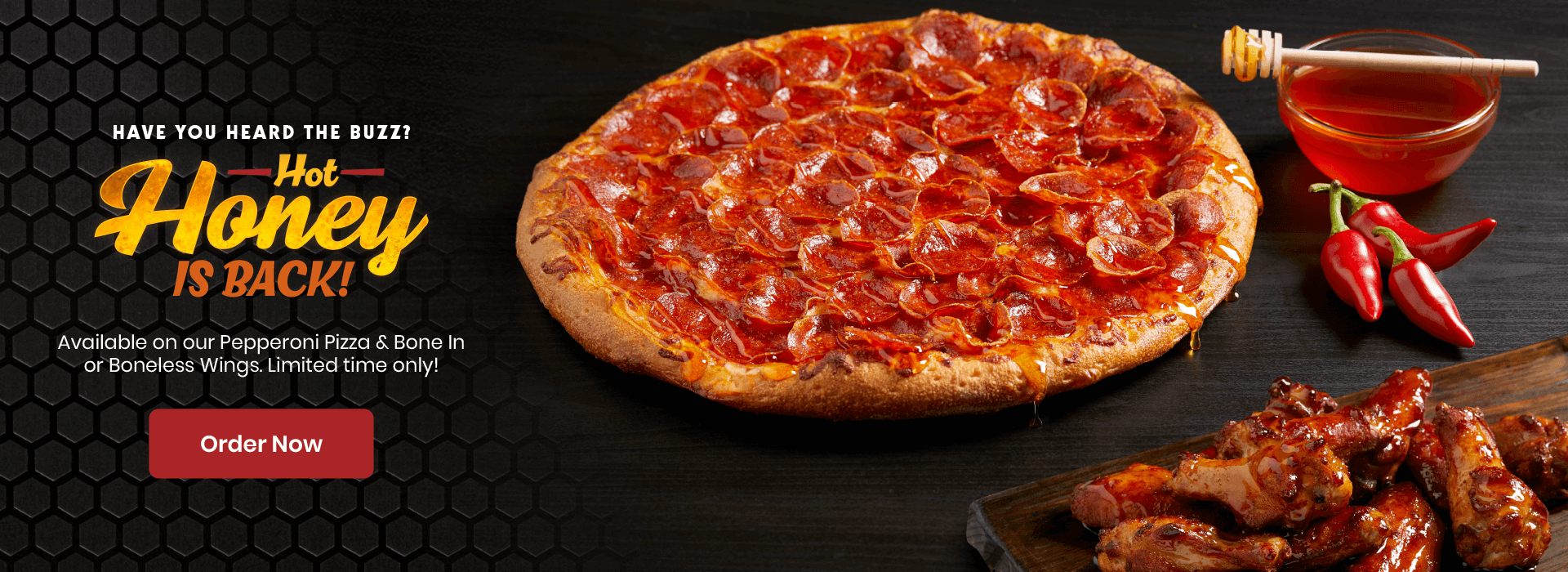 Have you heard the buzz! Hot Honey is Back! Available on our Pepperoni Pizza & Bone In or Boneless Wings. Limited time only! Order now.